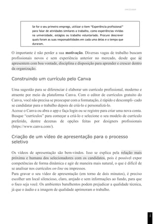 UNICESUMAR
1
8
Se for o seu primeiro emprego, utilizar o item “Experiência profissional”
para falar de atividades similares a trabalho, como experiências vividas
na universidade, estágios ou trabalho voluntariado. Procure descrever
quais foram as suas responsabilidades em cada uma delas e o tempo que
duraram.
O importante é não perder a sua motivação. Diversas vagas de trabalho buscam
profissionais novos e sem experiência anterior no mercado, desde que se
apresentem com boa vontade, disciplina e disposição para aprender e crescer dentro
da organização.
Construindo um currículo pelo Canva
Uma sugestão para se diferenciar é elaborar um currículo profissional, moderno e
atraente por meio da plataforma Canva. Com o editor de currículos gratuito do
Canva, você não precisa se preocupar com a formatação, é rápido e descompli- cado
se candidatar para o trabalho depois de criá-lo e personalizá-lo.
Acesse o Canva ou abra o app e faça login ou se registre para criar uma nova conta.
Busque “currículos” para começar a criá-lo e selecione o seu modelo de currículo
preferido, dentre dezenas de opções feitas por designers profissionais
(https://www.canva.com/).
Criação de um vídeo de apresentação para o processo
seletivo
Os vídeos de apresentação são bem-vindos. Isso se explica pela relação mais
próxima e humana dos selecionadores com os candidatos, pois é possível expor
competências de forma dinâmica e agir de maneira mais natural, o que é difícil de
se analisar nos currículos on-line ou impressos.
Para gravar o seu vídeo de apresentação (em torno de dois minutos), é preciso
escolher um local silencioso, claro, arejado e sem informações ao fundo, para que
o foco seja você. Os ambientes barulhentos podem prejudicar a qualidade técnica,
já que o áudio e a imagem de qualidade aprimoram o trabalho.
 