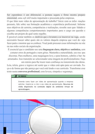 TEMA DE APRENDIZAGEM 7
Ser espontâneo é um diferencial, a postura segura e firme mostra preparo
emocional, uma soft skill muito importante e procurada pelas empresas.
O que falar num vídeo de apresentação de trabalho? Inicie com as infor- mações
pessoais, fale sobre sua formação acadêmica e experiência profissional. Informe
seus objetivos de carreira, competências e realizações, ressalte suas qua- lidades e
algumas competências comportamentais importantes para o cargo em questão e
escolha um projeto do qual sente orgulho.
É possível contar também os motivos que o levaram a se inscrever na vaga, sendo
necessário buscar saber quais são os valores daquela empresa que você de- seja
fazer parte e mostrar que os conhece. Você pode procurar essas informações no site
ou nas redes sociais da organização.
É essencial que o candidato use uma linguagem clara, objetiva e autêntica, sem
cometer erros de português e nem gírias. Mantenha a naturalidade, use rou- pas
discretas. Para mulheres, uma maquiagem leve, e para homens, cabelos e bar- ba
arrumados. Isso transmite ao selecionador uma imagem de profissionalismo. Faça
um roteiro para lhe trazer mais confiança na transmissão das ideias.
Leia, releia, grave e regrave até sentir que o vídeo está apto para ser enviado. Fa-
ça-o de forma que não pareça que você está lendo o seu currículo. Transforme esse
texto numa conversa profissional, com leveza, simpatia e segurança.
EU INDICO
Entenda como fazer um vídeo de apresentação quando a empresa
solicitar. Inspire-se a criar o seu vídeo de apresentação. Recursos de
mídia disponíveis no conteúdo digital do ambiente virtual de
aprendizagem.
1
9
1
 