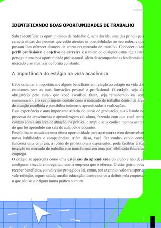 UNICESUMAR
IDENTIFICANDO BOAS OPORTUNIDADES DE TRABALHO
Saber identificar as oportunidades de trabalho é, sem dúvida, uma das princi- pais
características das pessoas que estão atentas às possibilidades ao seu redor, e que
possam lhes oferecer chances de entrar no mercado de trabalho. Conhecer o seu
perfil profissional e objetivo de carreira é o início de qualquer estra- tégia para
perseguir uma boa oportunidade profissional, além de acompanhar as tendências de
mercado e se atualizar de forma constante.
A importância do estágio na vida acadêmica
Cabe salientar a importância e alguns benefícios em relação ao estágio na vida dos
estudantes para as suas formações pessoal e profissional. O estágio, seja ele
obrigatório pelo curso que você escolheu fazer, seja remunerado ou sem
remuneração, é o seu primeiro contato com o mercado de trabalho dentro da área
de atuação escolhida e possibilita inúmeros aprendizados e realizações.
Essa experiência é uma importante aliada do curso de graduação, auxi- liando no
processo de crescimento e aprendizagem do aluno, fazendo com que você tenha
contato com a sua área de atuação, na prática, e amplie seus conhecimentos acerca
do que foi aprendido em sala de aula pelos docentes.
Possibilita ao estudante uma ótima oportunidade para aprimorar e/ou desenvolver
novas habilidades e competências. Além disso, você fica conhe- cendo como
funciona uma empresa, a rotina de profissionais experientes, pode facilitar a sua
inserção no mercado de trabalho e se transformar em uma pos- sibilidade futura de
emprego.
O estágio se apresenta como uma extensão do aprendizado do aluno e não deve
configurar vínculo empregatício com a empresa que o oferece. O esta- giário pode
receber benefícios, com direitos protegidos lei, como, por exemplo, vale-transporte,
vale-refeição, seguro saúde, auxílio educação, dentre outros a definir pela empresa,
o que não se configura numa prática comum.
1
9
1
 