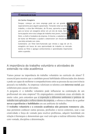 TEMA DE APRENDIZAGEM 7
1
9
INDICAÇÃO DE FILME
Um Senhor Estagiário
Sinopse: começar um novo emprego pode ser um grande desafio,
especialmente para alguém aposentado. Tentando voltar ao mercado de
trabalho, o viúvo Ben Whittaker, de 70 anos, aproveita a oportunidade
para se tornar um estagiário sênior em um site de moda. Ben logo se
torna popular entre seus colegas de trabalho mais jovens, incluindo Jules
Ostin, a chefe e fundadora da empresa. O charme, a sabedoria e o senso
de humor de Whittaker o ajudam a desenvolver um vínculo especial e
uma bela amizade com Jules.
Comentário: um filme bem-humorado que retrata a saga de um Sr.
estagiário em busca de uma oportunidade de trabalho no mercado.
Assista ao filme e agregue conhecimentos e aprendizados importantes
sobre a questão.
A importância do trabalho voluntário e atividades de
extensão na vida acadêmica
Vamos pensar na importância do trabalho voluntário no currículo do aluno? É
essencial para mostrar que o candidato possui habilidades diferenciadas dos demais
e pode ser capaz de melhorar o companheirismo entre as pessoas da sua convivência
pessoal e no trabalho. As empresas valorizam os talentos com interesse social, que
colaboram para causas relevantes.
A pergunta é: o trabalho voluntário pode influenciar na contratação de um
profissional em uma empresa? Os empregadores consideram essas atividades de
muito valor, pois entendem que a exposição a diferentes ambientes e práticas de
trabalho tem aplicação e reflexo dentro da empresa, e oferece a chance de se ganhar
novas experiências e habilidades em um ambiente de trabalho.
O trabalho voluntário e a extensão acadêmica não possuem remunera- ção,
mas permitem conhecer outras pessoas, profissões e novos contextos, usar a sua
criatividade e força de vontade para resolver problemas, adquirir humildade em
relação à hierarquia e demonstram que você está apto a realizar diferentes funções
com vontade, disciplina e determinação.
 