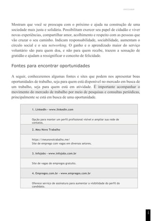 UNICESUMAR
1
9
Mostram que você se preocupa com o próximo e ajuda na construção de uma
sociedade mais justa e solidária. Possibilitam exercer seu papel de cidadão e viver
novas experiências, compartilhar amor, acolhimento e respeito com as pessoas que
vão cruzar o seu caminho. Indicam responsabilidade, sociabilidade, aumentam o
círculo social e o seu networking. O ganho e o aprendizado maior do serviço
voluntário são para quem doa, e não para quem recebe, trazem a sensação de
gratidão e ajudam a ressignificar o conceito de felicidade.
Fontes para encontrar oportunidades
A seguir, conheceremos algumas fontes e sites que podem nos apresentar boas
oportunidades de trabalho, seja para quem está disponível no mercado em busca de
um trabalho, seja para quem está em atividade. É importante acompanhar o
movimento do mercado de trabalho por meio de pesquisas e consultas periódicas,
principalmente se está em busca de uma oportunidade.
1. LinkedIn - www.linkedin.com
Opção para manter um perfil profissional visível e ampliar sua rede de
contatos.
2. Meu Novo Trabalho
https://meunovotrabalho.me/
Site de emprego com vagas em diversos setores.
3. Infojobs - www.infojobs.com.br
Site de vagas de empregos gratuito.
4. Empregos.com.br - www.empregos.com.br
Oferece serviço de assinatura para aumentar a visibilidade do perfil do
candidato.
 