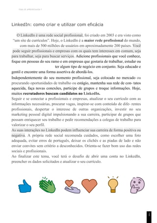 TEMA DE APRENDIZAGEM 7
1
9
LinkedIn: como criar e utilizar com efıcácia
O LinkedIn é uma rede social profissional, foi criado em 2003 e era visto como
“um site de currículos”. Hoje, o LinkedIn é a maior rede profissional do mundo,
com mais de 500 milhões de usuários em aproximadamente 200 países. Você
pode seguir profissionais e empresas com os quais tem interesses em comum, seja
para trabalhar, seja para buscar serviços. Adicione profissionais que você conhece,
foque em pessoas do seu ramo e em empresas que gostaria de trabalhar, estudar ou
ter algum tipo de negócio em conjunto. Seja educado e
gentil e encontre uma forma assertiva de abordá-los.
Independentemente do seu momento profissional, seja colocado no mercado ou
procurando oportunidades de trabalho ou estágio, mantenha sua rede de con- tatos
aquecida, faça novas conexões, participe de grupos e troque informações. Hoje,
muitos recrutadores buscam candidatos no LinkedIn.
Seguir e se conectar a profissionais e empresas, atualizar o seu currículo com as
informações necessárias, procurar vagas, inspirar-se com conteúdo de dife- rentes
profissionais, despertar o interesse de outras organizações, investir no seu
marketing pessoal digital impulsionando a sua carreira, participar de grupos que
possam enriquecer seu trabalho e pedir recomendações a colegas de trabalho para
valorizar o seu perfil.
As suas interações no LinkedIn podem influenciar sua carreira de forma positiva ou
negativa. A própria rede social recomenda cuidados, como escolher uma foto
adequada, evitar erros de português, deixar os clichês e as piadas de lado e não
enviar convites sem critério a desconhecidos. Orienta-se fazer bom uso das redes
sociais e profissionais.
Ao finalizar este tema, você terá o desafio de abrir uma conta no LinkedIn,
preencher os dados solicitados e atualizar o seu currículo.
 