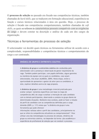 TEMA DE APRENDIZAGEM 7
1
9
O processo de seleção no passado era focado nas competências técnicas, também
chamadas de hard skills, que se traduzem em formação educacional, experiência na
função e cursos técnicos relacionados à área em questão. Hoje, o processo de
seleção é focado nas competências comportamentais, também chamadas de soft
skills, as quais se referem às características pessoais compatíveis com as exigências
do cargo e devem constar na descrição e análise de cada um dos cargos da
organização.
Técnicas e ferramentas do processo de seleção
O selecionador vai decidir quais técnicas ou ferramentas utilizar de acordo com a
complexidade, responsabilidades e competências técnicas e comportamentais do
cargo a ser contratado.
DINÂMICA DE GRUPOS E ENTREVISTA COLETIVA
A dinâmica de grupo e a entrevista coletiva são conduzidas pelo
selecionador com a presença e observação do gestor requisitante da
vaga. Também podem participar, com papéis definidos, alguns gerentes
ou membros da equipe com os quais os candidatos, caso sejam
selecionados, irão atuar (ALMEIDA, 2009). Nesta etapa, existe a
oportunidade de apresentar o gestor do setor para os candidatos, e
este, explicar detalhes acerca da vaga proposta.
A dinâmica de grupo é uma metodologia vivencial praticada para
avaliar compor- tamentos específicos com base no mapa de
competências (MC) do cargo e analisar a interação de cada candidato
com os demais participantes, observando a conduta no grupo diante de
determinadas situações. Mediante essa conduta, pode-se fazer a relação
do perfil do candidato com as competências definidas para o cargo.
Almeida (2009, p. 117) relata que “a dinâmica de grupo é uma
ferramenta que pode oferecer
informações valiosas sobre o perfil dos candidatos, principalmente no
que se refere às competências atitudinais ou comportamentais”. Para
utilizar uma das metodologias no processo de seleção, dinâmica de
grupo ou entrevista coletiva, vai depender da forma- ção acadêmica e
experiência do profissional de seleção que vai conduzir o processo.
 