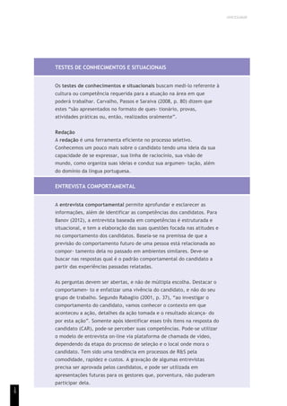 UNICESUMAR
1
9
TESTES DE CONHECIMENTOS E SITUACIONAIS
Os testes de conhecimentos e situacionais buscam medi-lo referente à
cultura ou competência requerida para a atuação na área em que
poderá trabalhar. Carvalho, Passos e Saraiva (2008, p. 80) dizem que
estes “são apresentados no formato de ques- tionário, provas,
atividades práticas ou, então, realizados oralmente”.
Redação
A redação é uma ferramenta eficiente no processo seletivo.
Conhecemos um pouco mais sobre o candidato tendo uma ideia da sua
capacidade de se expressar, sua linha de raciocínio, sua visão de
mundo, como organiza suas ideias e conduz sua argumen- tação, além
do domínio da língua portuguesa.
ENTREVISTA COMPORTAMENTAL
A entrevista comportamental permite aprofundar e esclarecer as
informações, além de identificar as competências dos candidatos. Para
Banov (2012), a entrevista baseada em competências é estruturada e
situacional, e tem a elaboração das suas questões focada nas atitudes e
no comportamento dos candidatos. Baseia-se na premissa de que a
previsão do comportamento futuro de uma pessoa está relacionada ao
compor- tamento dela no passado em ambientes similares. Deve-se
buscar nas respostas qual é o padrão comportamental do candidato a
partir das experiências passadas relatadas.
As perguntas devem ser abertas, e não de múltipla escolha. Destacar o
comportamen- to e enfatizar uma vivência do candidato, e não do seu
grupo de trabalho. Segundo Rabaglio (2001, p. 37), “ao investigar o
comportamento do candidato, vamos conhecer o contexto em que
aconteceu a ação, detalhes da ação tomada e o resultado alcança- do
por esta ação”. Somente após identificar esses três itens na resposta do
candidato (CAR), pode-se perceber suas competências. Pode-se utilizar
o modelo de entrevista on-line via plataforma de chamada de vídeo,
dependendo da etapa do processo de seleção e o local onde mora o
candidato. Tem sido uma tendência em processos de R&S pela
comodidade, rapidez e custos. A gravação de algumas entrevistas
precisa ser aprovada pelos candidatos, e pode ser utilizada em
apresentações futuras para os gestores que, porventura, não puderam
participar dela.
 