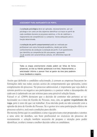 TEMA DE APRENDIZAGEM 7
1
9
ASSESSMENT PARA MAPEAMENTO DE PERFIL
A avaliação psicológica deve ser aplicada, necessariamente, por um
psicólogo e ter como um dos objetivos identificar os traços no perfil de
cada candidato durante os processos seletivos, a fim de viabilizar o
mapeamento de competências e o comporta- mento adequado para a
função determinada.
A avaliação de perfil comportamental pode ser realizada por
profissional com outra formação acadêmica, desde que tenha
conhecimentos da condução e avaliação de perfil. É um questionário
que identifica as competências de uma pessoa, agrupando-
-os de acordo com características comuns, em diferentes tipos de
perfis.
Todas as etapas anteriormente citadas podem ser feitas de forma
presencial, on-line ou híbrida (presencial e on-line). Posteriormente, o
selecionador informa o parecer final ao gestor da área para poderem
trocar feedbacks a respeito.
Assim que definido o candidato selecionado, é comum as empresas buscarem in-
formações dele nas redes sociais acerca do comportamento que apresenta, como
complemento do processo. No processo admissional, é importante que seja dado o
retorno positivo ou negativo aos participantes e o parecer sobre o desempenho de
cada um é cadastrado em um sistema para uma possível seleção futura.
Faissal et al. (2009) destacam que a decisão de contratar não pertence ao se-
lecionador ou à área de Gestão de Pessoas, mas, sim, ao gestor requisitante da
vaga, pois é com ele que vai trabalhar. Essa decisão pode ou não coincidir com a
opinião da área de Gestão de Pessoas. Se o gestor teve uma participação efetiva no
processo seletivo, terá mais condições para decidir.
Da mesma forma que os candidatos a uma vaga precisam estar preparados e atentos
a uma série de detalhes, um bom profissional no exercício do processo de
recrutamento e seleção também necessita de preparo e atenção para poder
identificar, avaliar e tomar a melhor decisão sobre os candidatos.
 