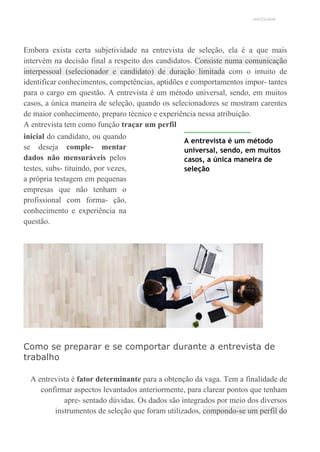 UNICESUMAR
Embora exista certa subjetividade na entrevista de seleção, ela é a que mais
intervém na decisão final a respeito dos candidatos. Consiste numa comunicação
interpessoal (selecionador e candidato) de duração limitada com o intuito de
identificar conhecimentos, competências, aptidões e comportamentos impor- tantes
para o cargo em questão. A entrevista é um método universal, sendo, em muitos
casos, a única maneira de seleção, quando os selecionadores se mostram carentes
de maior conhecimento, preparo técnico e experiência nessa atribuição.
A entrevista tem como função traçar um perfil
inicial do candidato, ou quando
se deseja comple- mentar
dados não mensuráveis pelos
testes, subs- tituindo, por vezes,
a própria testagem em pequenas
empresas que não tenham o
profissional com forma- ção,
conhecimento e experiência na
questão.
A entrevista é um método
universal, sendo, em muitos
casos, a única maneira de
seleção
Como se preparar e se comportar durante a entrevista de
trabalho
A entrevista é fator determinante para a obtenção da vaga. Tem a finalidade de
confirmar aspectos levantados anteriormente, para clarear pontos que tenham
apre- sentado dúvidas. Os dados são integrados por meio dos diversos
instrumentos de seleção que foram utilizados, compondo-se um perfil do
 