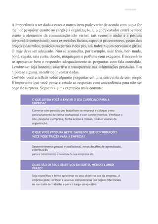 UNICESUMAR
A importância a ser dada a esses e outros itens pode variar de acordo com o que for
melhor pesquisar quanto ao cargo e à organização. E o entrevistador estará sempre
atento a elementos da comunicação não verbal, tais como: o andar e a postura
corporal do entrevistado, suas expressões faciais, aspectos psicomotores, gestos dos
braços e das mãos, posição das pernas e dos pés, ati- tudes, tiques nervosos e gírias.
O traje deve ser adequado. Não se aconselha, por exemplo, usar tênis, ber- muda,
boné, regata, saia curta, decote, maquiagem e perfume com exageros. É necessário
se apresentar bem e responder adequadamente às perguntas com fala comedida.
Lembre-se: seja honesto, assertivo e transparente nas informações prestadas. Em
hipótese alguma, mentir ou inventar dados.
Convido você a refletir sobre algumas perguntas em uma entrevista de em- prego.
É importante que você pense e estude as respostas com antecedência para não ser
pego de surpresa. Seguem alguns exemplos mais comuns:
O QUE LEVOU VOCÊ A ENVIAR O SEU CURRÍCULO PARA A
EMPRESA?
Converse com pessoas que trabalham na empresa e coloque o seu
posicionamento de forma profissional e com conhecimentos. Verifique o
site, pesquise a empresa, tenha acesso à missão, visão e valores da
organização.
O QUE VOCÊ PROCURA NESTE EMPREGO? QUE CONTRIBUIÇÕES
VOCÊ PODE TRAZER PARA A EMPRESA?
Desenvolvimento pessoal e profissional, novos desafios de aprendizado,
contribuição
para o crescimento e sucesso da sua empresa etc.
QUAIS SÃO OS SEUS OBJETIVOS EM CURTO, MÉDIO E LONGO
PRAZO?
Seja específico e tente aproximar os seus objetivos aos da empresa. A
empresa pode verificar e analisar competências que sejam diferenciais
no mercado de trabalho e para o cargo em questão.
 