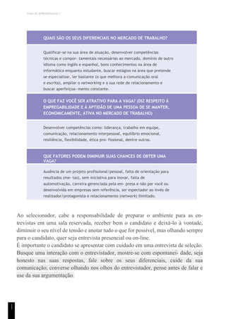 TEMA DE APRENDIZAGEM 7
1
1
QUAIS SÃO OS SEUS DIFERENCIAIS NO MERCADO DE TRABALHO?
Qualificar-se na sua área de atuação, desenvolver competências
técnicas e compor- tamentais necessárias ao mercado, domínio de outro
idioma como inglês e espanhol, bons conhecimentos na área de
informática enquanto estudante, buscar estágios na área que pretende
se especializar, ler bastante (o que melhora a comunicação oral
e escrita), ampliar o networking e a sua rede de relacionamento e
buscar aperfeiçoa- mento constante.
O QUE FAZ VOCÊ SER ATRATIVO PARA A VAGA? (DIZ RESPEITO À
EMPREGABILIDADE E À APTIDÃO DE UMA PESSOA DE SE MANTER,
ECONOMICAMENTE, ATIVA NO MERCADO DE TRABALHO)
Desenvolver competências como: liderança, trabalho em equipe,
comunicação, relacionamento interpessoal, equilíbrio emocional,
resiliência, flexibilidade, ética pro- fissional, dentre outras.
QUE FATORES PODEM DIMINUIR SUAS CHANCES DE OBTER UMA
VAGA?
Ausência de um projeto profissional/pessoal, falta de orientação para
resultados (me- tas), sem iniciativa para inovar, falta de
automotivação, carreira gerenciada pela em- presa e não por você ou
desenvolvida em empresas sem referência, ser espectador ao invés de
realizador/protagonista e relacionamento (network) ilimitado.
Ao selecionador, cabe a responsabilidade de preparar o ambiente para as en-
trevistas em uma sala reservada, receber bem o candidato e deixá-lo à vontade,
diminuir o seu nível de tensão e anotar tudo o que for possível, mas olhando sempre
para o candidato, quer seja entrevista presencial ou on-line.
É importante o candidato se apresentar com cuidado em uma entrevista de seleção.
Busque uma interação com o entrevistador, mostre-se com espontanei- dade, seja
honesto nas suas respostas, fale sobre os seus diferenciais, cuide da sua
comunicação, converse olhando nos olhos do entrevistador, pense antes de falar e
use da sua argumentação.
 