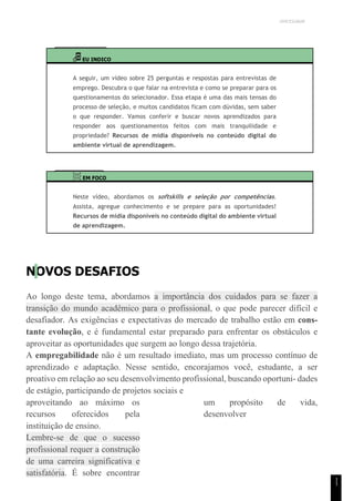 UNICESUMAR
1
1
EU INDICO
A seguir, um vídeo sobre 25 perguntas e respostas para entrevistas de
emprego. Descubra o que falar na entrevista e como se preparar para os
questionamentos do selecionador. Essa etapa é uma das mais tensas do
processo de seleção, e muitos candidatos ficam com dúvidas, sem saber
o que responder. Vamos conferir e buscar novos aprendizados para
responder aos questionamentos feitos com mais tranquilidade e
propriedade? Recursos de mídia disponíveis no conteúdo digital do
ambiente virtual de aprendizagem.
EM FOCO
Neste vídeo, abordamos os softskills e seleção por competências.
Assista, agregue conhecimento e se prepare para as oportunidades!
Recursos de mídia disponíveis no conteúdo digital do ambiente virtual
de aprendizagem.
NOVOS DESAFIOS
Ao longo deste tema, abordamos a importância dos cuidados para se fazer a
transição do mundo acadêmico para o profissional, o que pode parecer difícil e
desafiador. As exigências e expectativas do mercado de trabalho estão em cons-
tante evolução, e é fundamental estar preparado para enfrentar os obstáculos e
aproveitar as oportunidades que surgem ao longo dessa trajetória.
A empregabilidade não é um resultado imediato, mas um processo contínuo de
aprendizado e adaptação. Nesse sentido, encorajamos você, estudante, a ser
proativo em relação ao seu desenvolvimento profissional, buscando oportuni- dades
de estágio, participando de projetos sociais e
aproveitando ao máximo os
recursos oferecidos pela
instituição de ensino.
Lembre-se de que o sucesso
profissional requer a construção
de uma carreira significativa e
satisfatória. É sobre encontrar
um propósito de vida,
desenvolver
 
