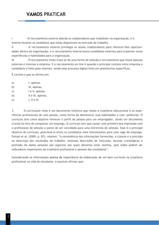 VAMOS PRATICAR
1
1
I - O recrutamento externo aborda os colaboradores que trabalham na organização, e o
interno focaliza os candidatos que estão disponíveis no mercado de trabalho.
II - O recrutamento externo privilegia os atuais colaboradores para oferecer-lhes oportuni-
dades dentro da organização, e o recrutamento interno busca candidatos externos para trazerem novas
experiências e habilidades para a organização.
III - O recrutamento misto trata-se de uma forma de seleção e recrutamento que reúne pessoas
externas e internas à empresa. E o recrutamento on-line é quando o principal contato entre empresa e
candidatos é feito pela internet, sendo esse processo digital feito em plataformas específicas.
É correto o que se afirma em:
a) I, apenas.
b) III, apenas.
c) I e II, apenas.
d) II e III, apenas.
e) I, II e III.
3. O curriculum vitae é um documento histórico que relata a trajetória educacional e as expe-
riências profissionais de uma pessoa, como forma de demonstrar suas habilidades e com- petências. O
currículo tem como objetivo fornecer o perfil da pessoa para um empregador, sendo um documento
crucial na hora de conquistar um emprego. O currículo tem que causar uma primeira boa impressão com
o profissional de seleção a ponto de ser convidado para uma entrevista de seleção. Esse é o principal
objetivo do currículo: posicioná-lo entre os candidatos mais interessantes para uma vaga de emprego.
Faissal et al. (2009, p. 87), relatam: “a consistência das informações fornecidas, a clareza e a precisão
na descrição dos resultados de trabalho, extensas descrições de instrução, lacunas cronológicas e
profusão de dados pessoais são aspectos aos quais devemos estar atentos, pois todos podem ser
indicadores importantes da trajetória profissional e pessoal dos candidatos”.
Considerando as informações acerca da importância da elaboração de um bom currículo na trajetória
profissional na vida do estudante, é possível afirmar que:
 