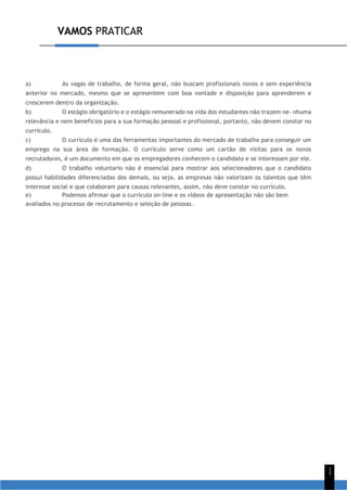 VAMOS PRATICAR
1
1
a) As vagas de trabalho, de forma geral, não buscam profissionais novos e sem experiência
anterior no mercado, mesmo que se apresentem com boa vontade e disposição para aprenderem e
crescerem dentro da organização.
b) O estágio obrigatório e o estágio remunerado na vida dos estudantes não trazem ne- nhuma
relevância e nem benefícios para a sua formação pessoal e profissional, portanto, não devem constar no
currículo.
c) O currículo é uma das ferramentas importantes do mercado de trabalho para conseguir um
emprego na sua área de formação. O currículo serve como um cartão de visitas para os novos
recrutadores, é um documento em que os empregadores conhecem o candidato e se interessam por ele.
d) O trabalho voluntario não é essencial para mostrar aos selecionadores que o candidato
possui habilidades diferenciadas dos demais, ou seja, as empresas não valorizam os talentos que têm
interesse social e que colaboram para causas relevantes, assim, não deve constar no currículo.
e) Podemos afirmar que o currículo on-line e os vídeos de apresentação não são bem
avaliados no processo de recrutamento e seleção de pessoas.
 