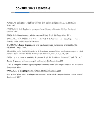 CONFIRA SUAS RESPOSTAS
ALMEIDA, W. Captação e seleção de talentos: com foco em competências. 2. ed. São Paulo:
Atlas, 2009.
ARBOITE, M. R. da S. Gestão por competências: políticas e práticas de RH. Novo Hamburgo:
Feevale, 2008.
BANOV, M. R. Recrutamento, seleção e competências. 3. ed. São Paulo: Atlas, 2012.
CARVALHO, L. M. V. PASSOS, A. E. V. M.; SARAIVA, S. B. C. Recrutamento e seleção por compe-
tências. Rio de Janeiro: Editora FGV, 2008.
CHIAVENATO, I. Gestão de pessoas: o novo papel dos recursos humanos nas organizações. Rio
de Janeiro: Campus, 1999.
DELLAMORA, M. R.; RODRIGUES, A. C. de O. Seleção por competências: uma ferramenta diferen- ciada
na captação de talentos. Revista Psicologia em Destaque, ano 1, n. 1, p. 55, 2011.
FAISSAL, R. et al. Atração e seleção de pessoas. 2. ed. Rio de Janeiro: Editora FGV, 2009. GIL. A. C.
Gestão de pessoas: enfoque nos papéis profissionais. São Paulo: Atlas, 2001.
LEME, R. Seleção e entrevista por competências com o inventário comportamental. Rio de Janeiro:
Qualitymark, 2009.
RABAGLIO, M. O. Seleção por competências. São Paulo: Educator, 2001.
REIS, V. dos. A entrevista de seleção com foco em competências comportamentais. Rio de Janeiro:
Qualitymark, 2007.
 