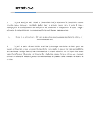 REFERÊNCIAS
1. Opção A. As opções B e C trocam os conceitos em relação à definição de competência: conhe-
cimentos (saber conhecer), habilidades (saber fazer) e atitudes (querer ser). A opção D nega a
interligação e a interdependência em relação às três dimensões da competência. A opção E nega a
afirmação da mútua influência entre as competências individuais e organizacionais.
2. Opção B. As afirmativas I e II trocam os conceitos relacionados ao recrutamento interno e
recrutamento externo.
3. Opção C. A opção A é contraditória ao afirmar que as vagas de trabalho, de forma geral, não
buscam profissionais novos e sem experiência anterior no mercado. As opções B e C são contraditórias
ao dizerem que o estágio obrigatório e o remunerado e o trabalho voluntário não são importantes e nem
trazem benefícios na vida pessoal e profissional dos estudantes. A opção E erra ao afirmar que o currículo
on-line e os vídeos de apresentação não são bem avaliados no processo de recrutamento e seleção de
pessoas.
 