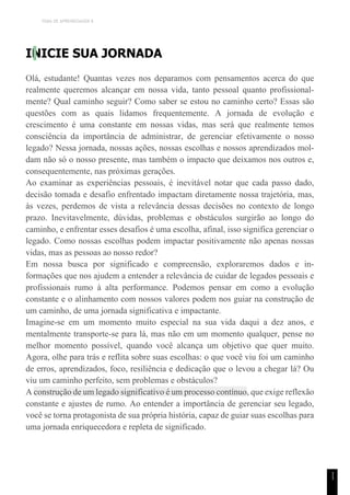 TEMA DE APRENDIZAGEM 8
1
1
INICIE SUA JORNADA
Olá, estudante! Quantas vezes nos deparamos com pensamentos acerca do que
realmente queremos alcançar em nossa vida, tanto pessoal quanto profissional-
mente? Qual caminho seguir? Como saber se estou no caminho certo? Essas são
questões com as quais lidamos frequentemente. A jornada de evolução e
crescimento é uma constante em nossas vidas, mas será que realmente temos
consciência da importância de administrar, de gerenciar efetivamente o nosso
legado? Nessa jornada, nossas ações, nossas escolhas e nossos aprendizados mol-
dam não só o nosso presente, mas também o impacto que deixamos nos outros e,
consequentemente, nas próximas gerações.
Ao examinar as experiências pessoais, é inevitável notar que cada passo dado,
decisão tomada e desafio enfrentado impactam diretamente nossa trajetória, mas,
às vezes, perdemos de vista a relevância dessas decisões no contexto de longo
prazo. Inevitavelmente, dúvidas, problemas e obstáculos surgirão ao longo do
caminho, e enfrentar esses desafios é uma escolha, afinal, isso significa gerenciar o
legado. Como nossas escolhas podem impactar positivamente não apenas nossas
vidas, mas as pessoas ao nosso redor?
Em nossa busca por significado e compreensão, exploraremos dados e in-
formações que nos ajudem a entender a relevância de cuidar de legados pessoais e
profissionais rumo à alta performance. Podemos pensar em como a evolução
constante e o alinhamento com nossos valores podem nos guiar na construção de
um caminho, de uma jornada significativa e impactante.
Imagine-se em um momento muito especial na sua vida daqui a dez anos, e
mentalmente transporte-se para lá, mas não em um momento qualquer, pense no
melhor momento possível, quando você alcança um objetivo que quer muito.
Agora, olhe para trás e reflita sobre suas escolhas: o que você viu foi um caminho
de erros, aprendizados, foco, resiliência e dedicação que o levou a chegar lá? Ou
viu um caminho perfeito, sem problemas e obstáculos?
A construção de um legado significativo é um processo contínuo, que exige reflexão
constante e ajustes de rumo. Ao entender a importância de gerenciar seu legado,
você se torna protagonista de sua própria história, capaz de guiar suas escolhas para
uma jornada enriquecedora e repleta de significado.
 