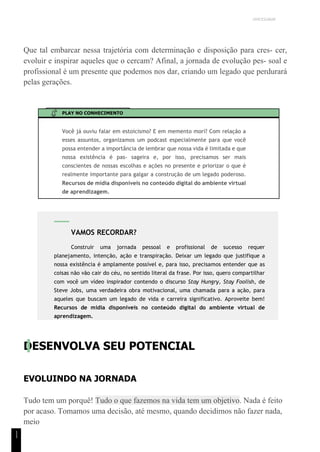UNICESUMAR
1
1
Que tal embarcar nessa trajetória com determinação e disposição para cres- cer,
evoluir e inspirar aqueles que o cercam? Afinal, a jornada de evolução pes- soal e
profissional é um presente que podemos nos dar, criando um legado que perdurará
pelas gerações.
PLAY NO CONHECIMENTO
Você já ouviu falar em estoicismo? E em memento mori? Com relação a
esses assuntos, organizamos um podcast especialmente para que você
possa entender a importância de lembrar que nossa vida é limitada e que
nossa existência é pas- sageira e, por isso, precisamos ser mais
conscientes de nossas escolhas e ações no presente e priorizar o que é
realmente importante para galgar a construção de um legado poderoso.
Recursos de mídia disponíveis no conteúdo digital do ambiente virtual
de aprendizagem.
DESENVOLVA SEU POTENCIAL
EVOLUINDO NA JORNADA
Tudo tem um porquê! Tudo o que fazemos na vida tem um objetivo. Nada é feito
por acaso. Tomamos uma decisão, até mesmo, quando decidimos não fazer nada,
meio
VAMOS RECORDAR?
Construir uma jornada pessoal e profissional de sucesso requer
planejamento, intenção, ação e transpiração. Deixar um legado que justifique a
nossa existência é amplamente possível e, para isso, precisamos entender que as
coisas não vão cair do céu, no sentido literal da frase. Por isso, quero compartilhar
com você um vídeo inspirador contendo o discurso Stay Hungry, Stay Foolish, de
Steve Jobs, uma verdadeira obra motivacional, uma chamada para a ação, para
aqueles que buscam um legado de vida e carreira significativo. Aproveite bem!
Recursos de mídia disponíveis no conteúdo digital do ambiente virtual de
aprendizagem.
 