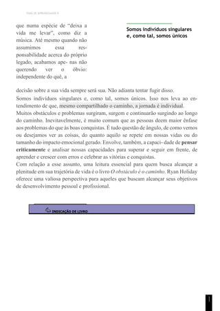 TEMA DE APRENDIZAGEM 8
1
1
que numa espécie de “deixa a
vida me levar”, como diz a
música. Até mesmo quando não
assumimos essa res-
ponsabilidade acerca do próprio
legado, acabamos ape- nas não
querendo ver o óbvio:
independente do quê, a
Somos indivíduos singulares
e, como tal, somos únicos
decisão sobre a sua vida sempre será sua. Não adianta tentar fugir disso.
Somos indivíduos singulares e, como tal, somos únicos. Isso nos leva ao en-
tendimento de que, mesmo compartilhado o caminho, a jornada é individual.
Muitos obstáculos e problemas surgiram, surgem e continuarão surgindo ao longo
do caminho. Inevitavelmente, é muito comum que as pessoas deem maior ênfase
aos problemas do que às boas conquistas. É tudo questão de ângulo, de como vemos
ou desejamos ver as coisas, do quanto aquilo se repete em nossas vidas ou do
tamanho do impacto emocional gerado. Envolve, também, a capaci- dade de pensar
criticamente e analisar nossas capacidades para superar e seguir em frente, de
aprender e crescer com erros e celebrar as vitórias e conquistas.
Com relação a esse assunto, uma leitura essencial para quem busca alcançar a
plenitude em sua trajetória de vida é o livro O obstáculo é o caminho. Ryan Holiday
oferece uma valiosa perspectiva para aqueles que buscam alcançar seus objetivos
de desenvolvimento pessoal e profissional.
INDICAÇÃO DE LIVRO
 