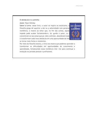 UNICESUMAR
O obstáculo é o caminho
Autor: Ryan Holiday
Sobre o Livro: nesse livro, o autor se inspira no estoicismo, a antiga
filosofia grega de suportar a dor ou a adversidade com perseverança e
resiliência, e mostra ao leitor que, no fim das contas, aquilo que o
impede pode acabar fortalecendo-o. Se- gundo o autor, os estoicos
concentram-se nas coisas que po- dem controlar, abandonam todo o resto
e transformam cada novo obstáculo em uma oportunidade de melhorar e
se tornar mais fortes e resistentes.
Por meio da filosofia estoica, o livro nos mostra que podemos aprender a
transformar as dificuldades em oportunidades de crescimento e
aprendizado, fortalecendo nossa resiliência inte- rior para continuar a
evolução na jornada pessoal e profissional.
 