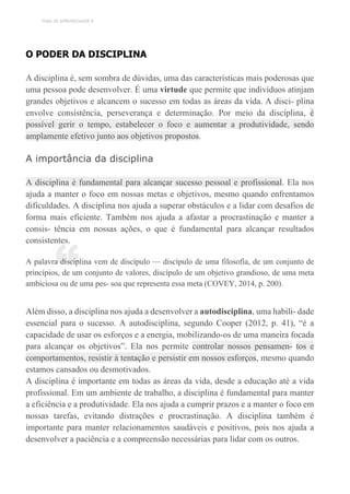 TEMA DE APRENDIZAGEM 8
“
O PODER DA DISCIPLINA
A disciplina é, sem sombra de dúvidas, uma das características mais poderosas que
uma pessoa pode desenvolver. É uma virtude que permite que indivíduos atinjam
grandes objetivos e alcancem o sucesso em todas as áreas da vida. A disci- plina
envolve consistência, perseverança e determinação. Por meio da disciplina, é
possível gerir o tempo, estabelecer o foco e aumentar a produtividade, sendo
amplamente efetivo junto aos objetivos propostos.
A importância da disciplina
A disciplina é fundamental para alcançar sucesso pessoal e profissional. Ela nos
ajuda a manter o foco em nossas metas e objetivos, mesmo quando enfrentamos
dificuldades. A disciplina nos ajuda a superar obstáculos e a lidar com desafios de
forma mais eficiente. Também nos ajuda a afastar a procrastinação e manter a
consis- tência em nossas ações, o que é fundamental para alcançar resultados
consistentes.
A palavra disciplina vem de discípulo — discípulo de uma filosofia, de um conjunto de
princípios, de um conjunto de valores, discípulo de um objetivo grandioso, de uma meta
ambiciosa ou de uma pes- soa que representa essa meta (COVEY, 2014, p. 200).
Além disso, a disciplina nos ajuda a desenvolver a autodisciplina, uma habili- dade
essencial para o sucesso. A autodisciplina, segundo Cooper (2012, p. 41), “é a
capacidade de usar os esforços e a energia, mobilizando-os de uma maneira focada
para alcançar os objetivos”. Ela nos permite controlar nossos pensamen- tos e
comportamentos, resistir à tentação e persistir em nossos esforços, mesmo quando
estamos cansados ou desmotivados.
A disciplina é importante em todas as áreas da vida, desde a educação até a vida
profissional. Em um ambiente de trabalho, a disciplina é fundamental para manter
a eficiência e a produtividade. Ela nos ajuda a cumprir prazos e a manter o foco em
nossas tarefas, evitando distrações e procrastinação. A disciplina também é
importante para manter relacionamentos saudáveis e positivos, pois nos ajuda a
desenvolver a paciência e a compreensão necessárias para lidar com os outros.
 