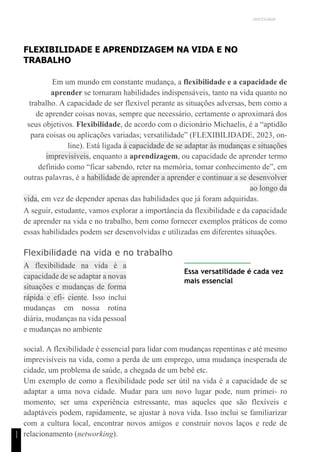 UNICESUMAR
1
1
FLEXIBILIDADE E APRENDIZAGEM NA VIDA E NO
TRABALHO
Em um mundo em constante mudança, a flexibilidade e a capacidade de
aprender se tornaram habilidades indispensáveis, tanto na vida quanto no
trabalho. A capacidade de ser flexível perante as situações adversas, bem como a
de aprender coisas novas, sempre que necessário, certamente o aproximará dos
seus objetivos. Flexibilidade, de acordo com o dicionário Michaelis, é a “aptidão
para coisas ou aplicações variadas; versatilidade” (FLEXIBILIDADE, 2023, on-
line). Está ligada à capacidade de se adaptar às mudanças e situações
imprevisíveis, enquanto a aprendizagem, ou capacidade de aprender termo
definido como “ficar sabendo, reter na memória, tomar conhecimento de”, em
outras palavras, é a habilidade de aprender a aprender e continuar a se desenvolver
ao longo da
vida, em vez de depender apenas das habilidades que já foram adquiridas.
A seguir, estudante, vamos explorar a importância da flexibilidade e da capacidade
de aprender na vida e no trabalho, bem como fornecer exemplos práticos de como
essas habilidades podem ser desenvolvidas e utilizadas em diferentes situações.
Flexibilidade na vida e no trabalho
A flexibilidade na vida é a
capacidade de se adaptar a novas
situações e mudanças de forma
rápida e efi- ciente. Isso inclui
mudanças em nossa rotina
diária, mudanças na vida pessoal
e mudanças no ambiente
Essa versatilidade é cada vez
mais essencial
social. A flexibilidade é essencial para lidar com mudanças repentinas e até mesmo
imprevisíveis na vida, como a perda de um emprego, uma mudança inesperada de
cidade, um problema de saúde, a chegada de um bebê etc.
Um exemplo de como a flexibilidade pode ser útil na vida é a capacidade de se
adaptar a uma nova cidade. Mudar para um novo lugar pode, num primei- ro
momento, ser uma experiência estressante, mas aqueles que são flexíveis e
adaptáveis podem, rapidamente, se ajustar à nova vida. Isso inclui se familiarizar
com a cultura local, encontrar novos amigos e construir novos laços e rede de
relacionamento (networking).
 