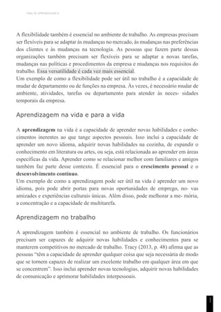 TEMA DE APRENDIZAGEM 8
1
1
A flexibilidade também é essencial no ambiente de trabalho. As empresas precisam
ser flexíveis para se adaptar às mudanças no mercado, às mudanças nas preferências
dos clientes e às mudanças na tecnologia. As pessoas que fazem parte dessas
organizações também precisam ser flexíveis para se adaptar a novas tarefas,
mudanças nas políticas e procedimentos da empresa e mudanças nos requisitos do
trabalho. Essa versatilidade é cada vez mais essencial.
Um exemplo de como a flexibilidade pode ser útil no trabalho é a capacidade de
mudar de departamento ou de funções na empresa. Às vezes, é necessário mudar de
ambiente, atividades, tarefas ou departamento para atender às neces- sidades
temporais da empresa.
Aprendizagem na vida e para a vida
A aprendizagem na vida é a capacidade de aprender novas habilidades e conhe-
cimentos inerentes ao que tange aspectos pessoais. Isso inclui a capacidade de
aprender um novo idioma, adquirir novas habilidades na cozinha, de expandir o
conhecimento em literatura ou artes, ou seja, está relacionada ao aprender em áreas
específicas da vida. Aprender como se relacionar melhor com familiares e amigos
também faz parte desse contexto. É essencial para o crescimento pessoal e o
desenvolvimento contínuo.
Um exemplo de como a aprendizagem pode ser útil na vida é aprender um novo
idioma, pois pode abrir portas para novas oportunidades de emprego, no- vas
amizades e experiências culturais únicas. Além disso, pode melhorar a me- mória,
a concentração e a capacidade de multitarefa.
Aprendizagem no trabalho
A aprendizagem também é essencial no ambiente de trabalho. Os funcionários
precisam ser capazes de adquirir novas habilidades e conhecimentos para se
manterem competitivos no mercado de trabalho. Tracy (2013, p. 48) afirma que as
pessoas “têm a capacidade de aprender qualquer coisa que seja necessária de modo
que se tornem capazes de realizar um excelente trabalho em qualquer área em que
se concentrem”. Isso inclui aprender novas tecnologias, adquirir novas habilidades
de comunicação e aprimorar habilidades interpessoais.
 