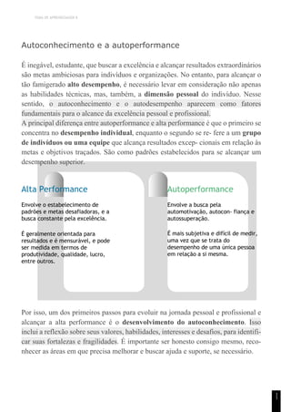 TEMA DE APRENDIZAGEM 8
1
1
Autoconhecimento e a autoperformance
É inegável, estudante, que buscar a excelência e alcançar resultados extraordinários
são metas ambiciosas para indivíduos e organizações. No entanto, para alcançar o
tão famigerado alto desempenho, é necessário levar em consideração não apenas
as habilidades técnicas, mas, também, a dimensão pessoal do indivíduo. Nesse
sentido, o autoconhecimento e o autodesempenho aparecem como fatores
fundamentais para o alcance da excelência pessoal e profissional.
A principal diferença entre autoperformance e alta performance é que o primeiro se
concentra no desempenho individual, enquanto o segundo se re- fere a um grupo
de indivíduos ou uma equipe que alcança resultados excep- cionais em relação às
metas e objetivos traçados. São como padrões estabelecidos para se alcançar um
desempenho superior.
Alta Performance
Envolve o estabelecimento de
padrões e metas desafiadoras, e a
busca constante pela excelência.
É geralmente orientada para
resultados e é mensurável, e pode
ser medida em termos de
produtividade, qualidade, lucro,
entre outros.
Autoperformance
Envolve a busca pela
automotivação, autocon- fiança e
autossuperação.
É mais subjetiva e difícil de medir,
uma vez que se trata do
desempenho de uma única pessoa
em relação a si mesma.
Por isso, um dos primeiros passos para evoluir na jornada pessoal e profissional e
alcançar a alta performance é o desenvolvimento do autoconhecimento. Isso
inclui a reflexão sobre seus valores, habilidades, interesses e desafios, para identifi-
car suas fortalezas e fragilidades. É importante ser honesto consigo mesmo, reco-
nhecer as áreas em que precisa melhorar e buscar ajuda e suporte, se necessário.
 