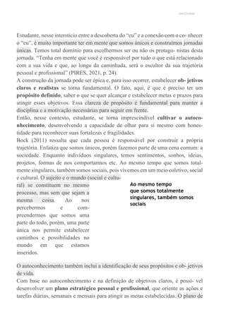 UNICESUMAR
Estudante, nesse interstício entre a descoberta do “eu” e a conexão com o co- nhecer
o “eu”, é muito importante ter em mente que somos únicos e construímos jornadas
únicas. Temos total domínio para escolhermos ser ou não os protago- nistas desta
jornada. “Tenha em mente que você é responsável por tudo o que está relacionado
com a sua vida e que, ao longo da caminhada, será o escultor da sua trajetória
pessoal e profissional” (PIRES, 2021, p. 24).
A construção da jornada pode ser épica e, para isso ocorrer, estabelecer ob- jetivos
claros e realistas se torna fundamental. O fato, aqui, é que é preciso ter um
propósito definido, saber o que se quer alcançar e estabelecer metas e prazos para
atingir esses objetivos. Essa clareza de propósito é fundamental para manter a
disciplina e a motivação necessárias para seguir em frente.
Então, nesse contexto, estudante, se torna imprescindível cultivar o autoco-
nhecimento, desenvolvendo a capacidade de olhar para si mesmo com hones-
tidade para reconhecer suas fortalezas e fragilidades.
Bock (2011) ressalta que cada pessoa é responsável por construir a própria
trajetória. Enfatiza que somos únicos, porém fazemos parte de uma cena comum: a
sociedade. Enquanto indivíduos singulares, temos sentimentos, sonhos, ideias,
projetos, formas de nos comportarmos etc. Ao mesmo tempo que somos total-
mente singulares, também somos sociais, pois vivemos em um meio coletivo, social
e cultural. O sujeito e o mundo (social e cultu-
ral) se constituem no mesmo
processo, mas sem que sejam a
mesma coisa. Ao nos
percebermos e com-
preendermos que somos uma
parte do todo, porém, uma parte
única nos permite estabelecer
caminhos e possibilidades no
mundo em que estamos
inseridos.
Ao mesmo tempo
que somos totalmente
singulares, também somos
sociais
O autoconhecimento também inclui a identificação de seus propósitos e ob- jetivos
de vida.
Com base no autoconhecimento e na definição de objetivos claros, é possí- vel
desenvolver um plano estratégico pessoal e profissional, que oriente as ações e
tarefas diárias, semanais e mensais para atingir as metas estabelecidas. O plano de
 