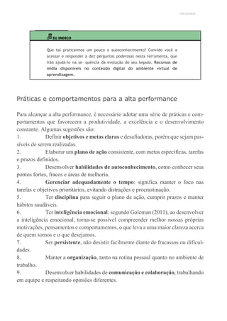 UNICESUMAR
EU INDICO
Que tal praticarmos um pouco o autoconhecimento? Convido você a
acessar e responder a dez perguntas poderosas nesta ferramenta, que
irão ajudá-lo na se- quência da evolução do seu legado. Recursos de
mídia disponíveis no conteúdo digital do ambiente virtual de
aprendizagem.
Práticas e comportamentos para a alta performance
Para alcançar a alta performance, é necessário adotar uma série de práticas e com-
portamentos que favorecem a produtividade, a excelência e o desenvolvimento
constante. Algumas sugestões são:
1. Definir objetivos e metas claras e desafiadoras, porém que sejam pas-
síveis de serem realizadas.
2. Elaborar um plano de ação consistente, com metas específicas, tarefas
e prazos definidos.
3. Desenvolver habilidades de autoconhecimento, como conhecer seus
pontos fortes, fracos e áreas de melhoria.
4. Gerenciar adequadamente o tempo: significa manter o foco nas
tarefas e objetivos prioritários, evitando distrações e procrastinação.
5. Ter disciplina para seguir o plano de ação, cumprir prazos e manter
hábitos saudáveis.
6. Ter inteligência emocional: segundo Goleman (2011), ao desenvolver
a inteligência emocional, torna-se possível compreender melhor nossas próprias
motivações, pensamentos e comportamentos, o que leva a uma maior clareza acerca
de quem somos e o que desejamos.
7. Ser persistente, não desistir facilmente diante de fracassos ou dificul-
dades.
8. Manter a organização, tanto na rotina pessoal quanto no ambiente de
trabalho.
9. Desenvolver habilidades de comunicação e colaboração, trabalhando
em equipe e respeitando opiniões diferentes.
 