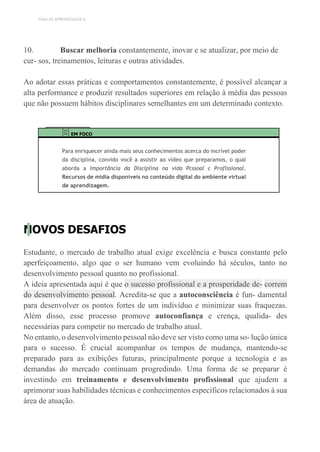 TEMA DE APRENDIZAGEM 8
10. Buscar melhoria constantemente, inovar e se atualizar, por meio de
cur- sos, treinamentos, leituras e outras atividades.
Ao adotar essas práticas e comportamentos constantemente, é possível alcançar a
alta performance e produzir resultados superiores em relação à média das pessoas
que não possuem hábitos disciplinares semelhantes em um determinado contexto.
EM FOCO
Para enriquecer ainda mais seus conhecimentos acerca do incrível poder
da disciplina, convido você a assistir ao vídeo que preparamos, o qual
aborda a Importância da Disciplina na vida Pcssoal c Proflssional.
Recursos de mídia disponíveis no conteúdo digital do ambiente virtual
de aprendizagem.
NOVOS DESAFIOS
Estudante, o mercado de trabalho atual exige excelência e busca constante pelo
aperfeiçoamento, algo que o ser humano vem evoluindo há séculos, tanto no
desenvolvimento pessoal quanto no profissional.
A ideia apresentada aqui é que o sucesso profissional e a prosperidade de- correm
do desenvolvimento pessoal. Acredita-se que a autoconsciência é fun- damental
para desenvolver os pontos fortes de um indivíduo e minimizar suas fraquezas.
Além disso, esse processo promove autoconfiança e crença, qualida- des
necessárias para competir no mercado de trabalho atual.
No entanto, o desenvolvimento pessoal não deve ser visto como uma so- lução única
para o sucesso. É crucial acompanhar os tempos de mudança, mantendo-se
preparado para as exibições futuras, principalmente porque a tecnologia e as
demandas do mercado continuam progredindo. Uma forma de se preparar é
investindo em treinamento e desenvolvimento profissional que ajudem a
aprimorar suas habilidades técnicas e conhecimentos específicos relacionados à sua
área de atuação.
 