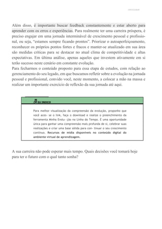 UNICESUMAR
Além disso, é importante buscar feedback constantemente e estar aberto para
aprender com os erros e experiências. Para realmente ter uma carreira próspera, é
preciso engajar em uma jornada interminável de crescimento pessoal e profissio-
nal, ou seja, “estamos sempre ficando prontos”. Priorizar o autoaperfeiçoamento,
reconhecer os próprios pontos fortes e fracos e manter-se atualizado em sua área
são medidas críticas para se destacar no atual clima de competitividade e altas
expectativas. Em última análise, apenas aqueles que investem ativamente em si
terão sucesso neste cenário em constante evolução.
Para fecharmos o conteúdo proposto para essa etapa de estudos, com relação ao
gerenciamento do seu legado, em que buscamos refletir sobre a evolução na jornada
pessoal e profissional, convido você, neste momento, a colocar a mão na massa e
realizar um importante exercício de reflexão da sua jornada até aqui.
EU INDICO
Para melhor visualização da compreensão da evolução, proponho que
você aces- se o link, faça o download e realize o preenchimento da
ferramenta Minha Evolu- ção na Linha do Tempo. É uma oportunidade
única para ganhar uma compreensão mais profunda de si, celebrar suas
realizações e criar uma base sólida para con- tinuar o seu crescimento
contínuo. Recursos de mídia disponíveis no conteúdo digital do
ambiente virtual de aprendizagem.
A sua carreira não pode esperar mais tempo. Quais decisões você tomará hoje
para ter o futuro com o qual tanto sonha?
 