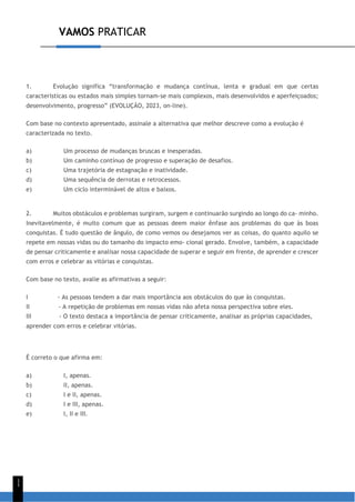 VAMOS PRATICAR
1
1
1. Evolução significa “transformação e mudança contínua, lenta e gradual em que certas
características ou estados mais simples tornam-se mais complexos, mais desenvolvidos e aperfeiçoados;
desenvolvimento, progresso” (EVOLUÇÃO, 2023, on-line).
Com base no contexto apresentado, assinale a alternativa que melhor descreve como a evolução é
caracterizada no texto.
a) Um processo de mudanças bruscas e inesperadas.
b) Um caminho contínuo de progresso e superação de desafios.
c) Uma trajetória de estagnação e inatividade.
d) Uma sequência de derrotas e retrocessos.
e) Um ciclo interminável de altos e baixos.
2. Muitos obstáculos e problemas surgiram, surgem e continuarão surgindo ao longo do ca- minho.
Inevitavelmente, é muito comum que as pessoas deem maior ênfase aos problemas do que às boas
conquistas. É tudo questão de ângulo, de como vemos ou desejamos ver as coisas, do quanto aquilo se
repete em nossas vidas ou do tamanho do impacto emo- cional gerado. Envolve, também, a capacidade
de pensar criticamente e analisar nossa capacidade de superar e seguir em frente, de aprender e crescer
com erros e celebrar as vitórias e conquistas.
Com base no texto, avalie as afirmativas a seguir:
I - As pessoas tendem a dar mais importância aos obstáculos do que às conquistas.
II - A repetição de problemas em nossas vidas não afeta nossa perspectiva sobre eles.
III - O texto destaca a importância de pensar criticamente, analisar as próprias capacidades,
aprender com erros e celebrar vitórias.
É correto o que afirma em:
a) I, apenas.
b) II, apenas.
c) I e II, apenas.
d) I e III, apenas.
e) I, II e III.
 
