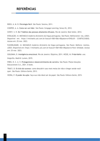 REFERÊNCIAS
1
1
BOCK, A. M. B. Psicologia fácil. São Paulo: Saraiva, 2011.
COOPER, A. A. Como ser um líder. São Paulo: Cengage Learning; Senac-RJ, 2012.
COVEY, S. R. Os 7 hábitos das pessoas altamente eficazes. Rio de Janeiro: Best Seller, 2014.
EVOLUÇÃO. In: MICHAELIS moderno dicionário da língua portuguesa. São Paulo: Melhoramen- tos, c2023.
Disponível em: https://michaelis.uol.com.br/busca?r=0&f=0&t=0&palavra=EVOLU%- C3%87%C3%83O.
Acesso em: 25 mar. 2023.
FLEXIBILIDADE. In: MICHAELIS moderno dicionário da língua portuguesa. São Paulo: Melhora- mentos,
c2023. Disponível em: https://michaelis.uol.com.br/busca?r=0&f=0&t=0&palavra=flexi- bilidade. Acesso
em: 25 mar. 2023.
GOLEMAN, D. Inteligência emocional. Rio de Janeiro: Objetiva, 2011. HESSE, M. Frida Kahlo: una
biografía. Madrid: Lumen, 2019.
PIRES, R. C. A. V. Protagonismo e desenvolvimento de carreira. São Paulo: Platos Soluções
Educacionais S.A., 2021. E-book.
TRACY, B. O ciclo do sucesso: como descobrir suas reais metas de vida e chegar aonde você
quer. São Paulo: Editora Gente, 2013.
VIEIRA, P. O poder da ação: faça sua vida ideal sair do papel. São Paulo: Editora Gente, 2015.
 