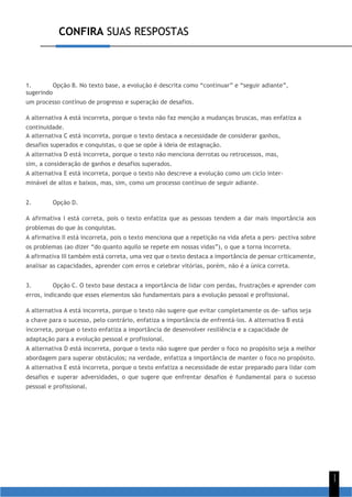 CONFIRA SUAS RESPOSTAS
1
1
1. Opção B. No texto base, a evolução é descrita como “continuar” e “seguir adiante”,
sugerindo
um processo contínuo de progresso e superação de desafios.
A alternativa A está incorreta, porque o texto não faz menção a mudanças bruscas, mas enfatiza a
continuidade.
A alternativa C está incorreta, porque o texto destaca a necessidade de considerar ganhos,
desafios superados e conquistas, o que se opõe à ideia de estagnação.
A alternativa D está incorreta, porque o texto não menciona derrotas ou retrocessos, mas,
sim, a consideração de ganhos e desafios superados.
A alternativa E está incorreta, porque o texto não descreve a evolução como um ciclo inter-
minável de altos e baixos, mas, sim, como um processo contínuo de seguir adiante.
2. Opção D.
A afirmativa I está correta, pois o texto enfatiza que as pessoas tendem a dar mais importância aos
problemas do que às conquistas.
A afirmativa II está incorreta, pois o texto menciona que a repetição na vida afeta a pers- pectiva sobre
os problemas (ao dizer “do quanto aquilo se repete em nossas vidas”), o que a torna incorreta.
A afirmativa III também está correta, uma vez que o texto destaca a importância de pensar criticamente,
analisar as capacidades, aprender com erros e celebrar vitórias, porém, não é a única correta.
3. Opção C. O texto base destaca a importância de lidar com perdas, frustrações e aprender com
erros, indicando que esses elementos são fundamentais para a evolução pessoal e profissional.
A alternativa A está incorreta, porque o texto não sugere que evitar completamente os de- safios seja
a chave para o sucesso, pelo contrário, enfatiza a importância de enfrentá-los. A alternativa B está
incorreta, porque o texto enfatiza a importância de desenvolver resiliência e a capacidade de
adaptação para a evolução pessoal e profissional.
A alternativa D está incorreta, porque o texto não sugere que perder o foco no propósito seja a melhor
abordagem para superar obstáculos; na verdade, enfatiza a importância de manter o foco no propósito.
A alternativa E está incorreta, porque o texto enfatiza a necessidade de estar preparado para lidar com
desafios e superar adversidades, o que sugere que enfrentar desafios é fundamental para o sucesso
pessoal e profissional.
 