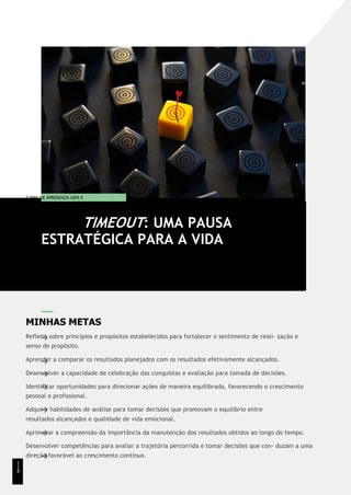 T EMA DE APRENDIZA GEM 9
MINHAS METAS
Refletir sobre princípios e propósitos estabelecidos para fortalecer o sentimento de reali- zação e
senso de propósito.
Aprender a comparar os resultados planejados com os resultados efetivamente alcançados.
Desenvolver a capacidade de celebração das conquistas e avaliação para tomada de decisões.
Identificar oportunidades para direcionar ações de maneira equilibrada, favorecendo o crescimento
pessoal e profissional.
Adquirir habilidades de análise para tomar decisões que promovam o equilíbrio entre
resultados alcançados e qualidade de vida emocional.
Aprimorar a compreensão da importância da manutenção dos resultados obtidos ao longo do tempo.
Desenvolver competências para avaliar a trajetória percorrida e tomar decisões que con- duzam a uma
direção favorável ao crescimento contínuo.
TIMEOUT: UMA PAUSA
ESTRATÉGICA PARA A VIDA
1
1
8
 