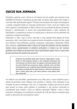 UNICESUMAR
1
1
INICIE SUA JORNADA
Estudante, quantas vezes você já se viu imerso em um cenário que remonta a um
turbilhão de desafios e incertezas em que tudo, ou quase tudo, parece dar errado, e
você não sabe qual direção seguir? Vivemos um momento de avanços tecnológicos
e grande competitividade no mercado profissional. Como você tem lidado com
esses aspectos, considerando os altos e baixos da sua jornada de desenvolvimento
pessoal e profissional? A busca por autoconhecimento e pela melhoria de
habilidades e competências tornou-se crucial para se destacar em um ambiente em
constante evolução tecnológica.
Entretanto, o fato é que a nossa vida não é uma jornada feita apenas de bons
momentos, não é uma linha reta traçada do ponto de partida ao ponto de che- gada
com objetivos bem definidos, grandes conquistas, realizações e plenitude. Muito
pelo contrário, enfrentamos altos e baixos ao longo do caminho, nos de- paramos,
muitas vezes, questionando os próprios princípios e valores ou, até mesmo,
perdidos com relação ao propósito de vida e qual direção seguir. Isso é o que temos
de mais próximo do mundo real, possível.
Propomos uma atividade rápida nesse momento. Pegue papel e caneta.
Pense em três conquistas pessoais e três conquistas profissionais que
você alcançou nos últimos meses. Em seguida, anote quais desafios você
teve que enfrentar para alcançá-las, depois, responda: como você lidou
emocionalmente com os desafios? Qual habilidade precisou desenvolver
para superar os obstáculos? Em algum momento, você sentiu que precisou
parar e refletir sobre tudo o que estava fazendo e como poderia fazer
para resolvê-los?
Ao realizar essa atividade, oportunizamos um olhar para a nossa trajetória com o
intuito de perceber como lidamos com desafios e vitórias. Esse momento é um
exemplo de pausa estratégica. Por isso, é importante, sempre que possível, parar
para ajustar as coisas, para celebrar os resultados e, até mesmo, recalcular as
coordenadas para manter o foco no objetivo principal. Manter o foco e fazer
correções estratégicas na jornada do seu projeto de vida são fatores essenciais para
poder se aproximar do seu propósito maior.
 