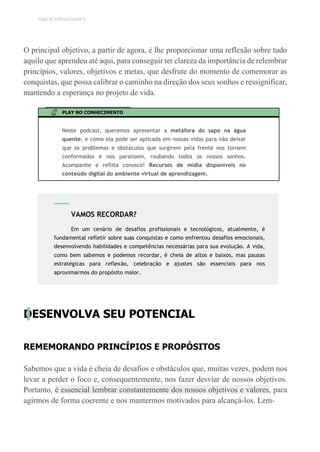 TEMA DE APRENDIZAGEM 9
O principal objetivo, a partir de agora, é lhe proporcionar uma reflexão sobre tudo
aquilo que aprendeu até aqui, para conseguir ter clareza da importância de relembrar
princípios, valores, objetivos e metas, que desfrute do momento de comemorar as
conquistas, que possa calibrar o caminho na direção dos seus sonhos e ressignificar,
mantendo a esperança no projeto de vida.
PLAY NO CONHECIMENTO
Neste podcast, queremos apresentar a metáfora do sapo na água
quente, e como ela pode ser aplicada em nossas vidas para não deixar
que os problemas e obstáculos que surgirem pela frente nos tornem
conformados e nos paralisem, roubando todos os nossos sonhos.
Acompanhe e reflita conosco! Recursos de mídia disponíveis no
conteúdo digital do ambiente virtual de aprendizagem.
DESENVOLVA SEU POTENCIAL
REMEMORANDO PRINCÍPIOS E PROPÓSITOS
Sabemos que a vida é cheia de desafios e obstáculos que, muitas vezes, podem nos
levar a perder o foco e, consequentemente, nos fazer desviar de nossos objetivos.
Portanto, é essencial lembrar constantemente dos nossos objetivos e valores, para
agirmos de forma coerente e nos mantermos motivados para alcançá-los. Lem-
VAMOS RECORDAR?
Em um cenário de desafios profissionais e tecnológicos, atualmente, é
fundamental refletir sobre suas conquistas e como enfrentou desafios emocionais,
desenvolvendo habilidades e competências necessárias para sua evolução. A vida,
como bem sabemos e podemos recordar, é cheia de altos e baixos, mas pausas
estratégicas para reflexão, celebração e ajustes são essenciais para nos
aproximarmos do propósito maior.
 