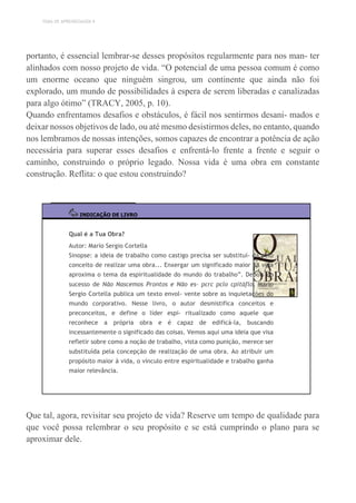TEMA DE APRENDIZAGEM 9
portanto, é essencial lembrar-se desses propósitos regularmente para nos man- ter
alinhados com nosso projeto de vida. “O potencial de uma pessoa comum é como
um enorme oceano que ninguém singrou, um continente que ainda não foi
explorado, um mundo de possibilidades à espera de serem liberadas e canalizadas
para algo ótimo” (TRACY, 2005, p. 10).
Quando enfrentamos desafios e obstáculos, é fácil nos sentirmos desani- mados e
deixar nossos objetivos de lado, ou até mesmo desistirmos deles, no entanto, quando
nos lembramos de nossas intenções, somos capazes de encontrar a potência de ação
necessária para superar esses desafios e enfrentá-lo frente a frente e seguir o
caminho, construindo o próprio legado. Nossa vida é uma obra em constante
construção. Reflita: o que estou construindo?
INDICAÇÃO DE LIVRO
Qual é a Tua Obra?
Autor: Mario Sergio Cortella
Sinopse: a ideia de trabalho como castigo precisa ser substituí- da pelo
conceito de realizar uma obra... Enxergar um significado maior na vida
aproxima o tema da espiritualidade do mundo do trabalho”. Depois do
sucesso de Não Nascemos Prontos e Não es- pcrc pclo cpitáflo, Mário
Sergio Cortella publica um texto envol- vente sobre as inquietações do
mundo corporativo. Nesse livro, o autor desmistifica conceitos e
preconceitos, e define o líder espi- ritualizado como aquele que
reconhece a própria obra e é capaz de edificá-la, buscando
incessantemente o significado das coisas. Vemos aqui uma ideia que visa
refletir sobre como a noção de trabalho, vista como punição, merece ser
substituída pela concepção de realização de uma obra. Ao atribuir um
propósito maior à vida, o vínculo entre espiritualidade e trabalho ganha
maior relevância.
Que tal, agora, revisitar seu projeto de vida? Reserve um tempo de qualidade para
que você possa relembrar o seu propósito e se está cumprindo o plano para se
aproximar dele.
 