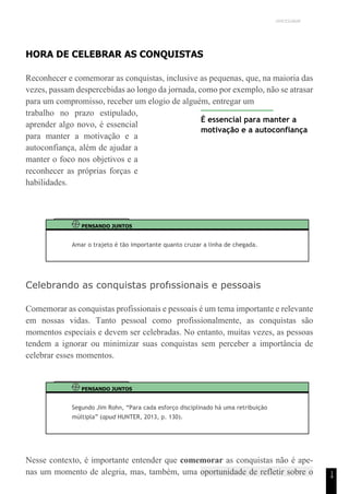 UNICESUMAR
1
4
HORA DE CELEBRAR AS CONQUISTAS
Reconhecer e comemorar as conquistas, inclusive as pequenas, que, na maioria das
vezes, passam despercebidas ao longo da jornada, como por exemplo, não se atrasar
para um compromisso, receber um elogio de alguém, entregar um
trabalho no prazo estipulado,
aprender algo novo, é essencial
para manter a motivação e a
autoconfiança, além de ajudar a
manter o foco nos objetivos e a
reconhecer as próprias forças e
habilidades.
É essencial para manter a
motivação e a autoconfiança
PENSANDO JUNTOS
Amar o trajeto é tão importante quanto cruzar a linha de chegada.
Celebrando as conquistas profıssionais e pessoais
Comemorar as conquistas profissionais e pessoais é um tema importante e relevante
em nossas vidas. Tanto pessoal como profissionalmente, as conquistas são
momentos especiais e devem ser celebradas. No entanto, muitas vezes, as pessoas
tendem a ignorar ou minimizar suas conquistas sem perceber a importância de
celebrar esses momentos.
PENSANDO JUNTOS
Segundo Jim Rohn, “Para cada esforço disciplinado há uma retribuição
múltipla” (apud HUNTER, 2013, p. 130).
Nesse contexto, é importante entender que comemorar as conquistas não é ape-
nas um momento de alegria, mas, também, uma oportunidade de refletir sobre o
 