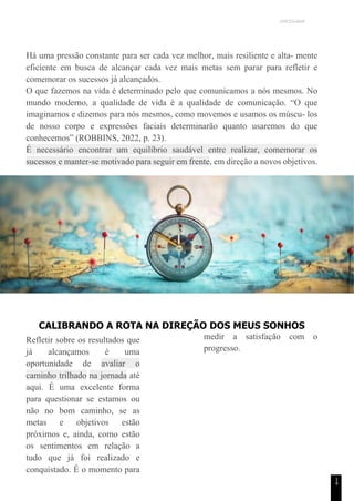 UNICESUMAR
1
4
Há uma pressão constante para ser cada vez melhor, mais resiliente e alta- mente
eficiente em busca de alcançar cada vez mais metas sem parar para refletir e
comemorar os sucessos já alcançados.
O que fazemos na vida é determinado pelo que comunicamos a nós mesmos. No
mundo moderno, a qualidade de vida é a qualidade de comunicação. “O que
imaginamos e dizemos para nós mesmos, como movemos e usamos os múscu- los
de nosso corpo e expressões faciais determinarão quanto usaremos do que
conhecemos” (ROBBINS, 2022, p. 23).
É necessário encontrar um equilíbrio saudável entre realizar, comemorar os
sucessos e manter-se motivado para seguir em frente, em direção a novos objetivos.
CALIBRANDO A ROTA NA DIREÇÃO DOS MEUS SONHOS
Refletir sobre os resultados que
já alcançamos é uma
oportunidade de avaliar o
caminho trilhado na jornada até
aqui. É uma excelente forma
para questionar se estamos ou
não no bom caminho, se as
metas e objetivos estão
próximos e, ainda, como estão
os sentimentos em relação a
tudo que já foi realizado e
conquistado. É o momento para
medir a satisfação com o
progresso.
 