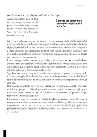 UNICESUMAR
1
4
Avaliando os resultados obtidos até agora
Avaliar resultados não se trata
de uma etapa de autopunição
pelos resultados não obtidos,
muito me- nos uma espécie de
“caça às bru- xas”, buscando
responsáveis, mui-
É preciso ter coragem de
reconhecer fragilidades e
limitações
tas vezes, sendo nós mesmos, para culpar. Desse ponto de vista, avaliar resultados
se torna uma forma inteligente, estratégica e eficaz para a motivação e foco nos
objetivos propostos. Isso por- que essa avaliação nos ajuda a medir nosso progresso
e identificar áreas que precisamos melhorar para atingir o propósito desejado. Sem
essa avaliação, podemos acabar nos perdendo e saindo do caminho que realmente
queremos e precisamos seguir.
É por isso que avaliar resultados passados pode ser uma ta- refa desafiadora.
Muitas vezes, nos sentimos pressionados a ter resultados rápidos e imediatos, mas
esquecemos que o sucesso exige tempo e comprometimento. É preciso apreciar o
caminho para que o destino seja ainda melhor.
Seja honesto consigo mesmo ao avaliar os resultados. É preciso ter coragem de
reconhecer fragilidades e limitações e buscar ajuda quando necessário. Também é
importante lembrar que as falhas fazem parte do processo e que podemos aprender
com elas.
Outro ponto importante é avaliar se as metas que foram tra- çadas estão conforme
os valores e projeto de vida, já que, mui- tas vezes, nos deixamos levar pelo que a
sociedade impõe como sucesso e felicidade e esquecemos de pensar no que
realmente é importante para nós.
É importante, também, realizar a avaliação do plano de ação proposto. Objetivos e
metas sem um plano de ação são como sonhos e ideias jogadas ao vento, sem
compromisso: não se sabe se serão ou não executados. Plano de ação gera com-
prometimento com atividades e tarefas diárias que devem ser respeitadas e
executadas.
 