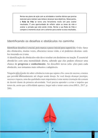 TEMA DE APRENDIZAGEM 9
“
Revise seu plano de ação com as atividades e tarefas diárias que precisa
executar para realizar suas metas e alcançar seus objetivos. Nesse ponto,
a Roda da Vida se torna uma ferramenta muito útil para avaliar
resultados. É uma oportunidade de refletir sobre as áreas da vida e
avaliar a jornada que está sendo vivida. Revise a sua Roda da Vida e
compare o momento atual com o anterior para avaliar os seus resultados.
Identifıcando os desafıos e obstáculos no caminho
Identificar desafios é crucial, pois marca o passo inicial para superá-los. O dis- farce
dos obstáculos, muitas vezes, obscurece nossa visão, e só podemos desmas- cará-
los trazendo-os à tona.
A identificação de obstáculos não deve resultar em desânimo ou inação. É essencial
abordá-los com uma mentalidade aberta, sabendo que eles podem oferecer uma
chance de progresso e conhecimento. Ao descobrir novas solu- ções para cada
obstáculo, nos tornamos mais robustos e adaptáveis.
Ninguém tem o poder de saber a distância exata que separa o fra- casso do sucesso, a menos
que persista obstinadamente até chegar aonde deseja. Se você deseja alcançar prestígio,
sucesso e riqueza, uma das qualidades mais importantes é estar atento à tentação tão comum
de desistir diante da primeira adversidade. Você precisa aprender a evitar o impulso que
temos de, assim que a dificuldade aparece, largar tudo e tentar outra coisa (HILL, 2017, p.
208).
1
4
9
 