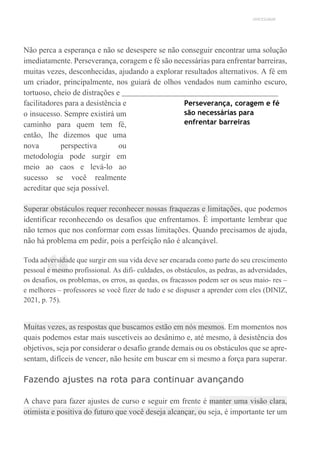 UNICESUMAR
“
Não perca a esperança e não se desespere se não conseguir encontrar uma solução
imediatamente. Perseverança, coragem e fé são necessárias para enfrentar barreiras,
muitas vezes, desconhecidas, ajudando a explorar resultados alternativos. A fé em
um criador, principalmente, nos guiará de olhos vendados num caminho escuro,
tortuoso, cheio de distrações e
facilitadores para a desistência e
o insucesso. Sempre existirá um
caminho para quem tem fé,
então, lhe dizemos que uma
nova perspectiva ou
metodologia pode surgir em
meio ao caos e levá-lo ao
sucesso se você realmente
acreditar que seja possível.
Perseverança, coragem e fé
são necessárias para
enfrentar barreiras
Superar obstáculos requer reconhecer nossas fraquezas e limitações, que podemos
identificar reconhecendo os desafios que enfrentamos. É importante lembrar que
não temos que nos conformar com essas limitações. Quando precisamos de ajuda,
não há problema em pedir, pois a perfeição não é alcançável.
Toda adversidade que surgir em sua vida deve ser encarada como parte do seu crescimento
pessoal e mesmo profissional. As difi- culdades, os obstáculos, as pedras, as adversidades,
os desafios, os problemas, os erros, as quedas, os fracassos podem ser os seus maio- res –
e melhores – professores se você fizer de tudo e se dispuser a aprender com eles (DINIZ,
2021, p. 75).
Muitas vezes, as respostas que buscamos estão em nós mesmos. Em momentos nos
quais podemos estar mais suscetíveis ao desânimo e, até mesmo, à desistência dos
objetivos, seja por considerar o desafio grande demais ou os obstáculos que se apre-
sentam, difíceis de vencer, não hesite em buscar em si mesmo a força para superar.
Fazendo ajustes na rota para continuar avançando
A chave para fazer ajustes de curso e seguir em frente é manter uma visão clara,
otimista e positiva do futuro que você deseja alcançar, ou seja, é importante ter um
 