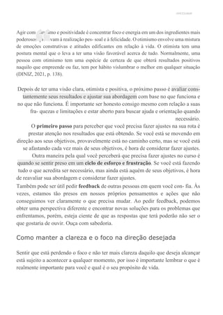 UNICESUMAR
Agir com otimismo e positividade é concentrar foco e energia em um dos ingredientes mais
poderosos que levam à realização pes- soal e à felicidade. O otimismo envolve uma mistura
de emoções construtivas e atitudes edificantes em relação à vida. O otimista tem uma
postura mental que o leva a ter uma visão favorável acerca de tudo. Normalmente, uma
pessoa com otimismo tem uma espécie de certeza de que obterá resultados positivos
naquilo que empreende ou faz, tem por hábito vislumbrar o melhor em qualquer situação
(DINIZ, 2021, p. 138).
Depois de ter uma visão clara, otimista e positiva, o próximo passo é avaliar cons-
tantemente seus resultados e ajustar sua abordagem com base no que funciona e
no que não funciona. É importante ser honesto consigo mesmo com relação a suas
fra- quezas e limitações e estar aberto para buscar ajuda e orientação quando
necessário.
O primeiro passo para perceber que você precisa fazer ajustes na sua rota é
prestar atenção nos resultados que está obtendo. Se você está se movendo em
direção aos seus objetivos, provavelmente está no caminho certo, mas se você está
se afastando cada vez mais de seus objetivos, é hora de considerar fazer ajustes.
Outra maneira pela qual você perceberá que precisa fazer ajustes no curso é
quando se sentir preso em um ciclo de esforço e frustração. Se você está fazendo
tudo o que acredita ser necessário, mas ainda está aquém de seus objetivos, é hora
de reavaliar sua abordagem e considerar fazer ajustes.
Também pode ser útil pedir feedback de outras pessoas em quem você con- fia. Às
vezes, estamos tão presos em nossos próprios pensamentos e ações que não
conseguimos ver claramente o que precisa mudar. Ao pedir feedback, podemos
obter uma perspectiva diferente e encontrar novas soluções para os problemas que
enfrentamos, porém, esteja ciente de que as respostas que terá poderão não ser o
que gostaria de ouvir. Ouça com sabedoria.
Como manter a clareza e o foco na direção desejada
Sentir que está perdendo o foco e não ter mais clareza daquilo que deseja alcançar
está sujeito a acontecer a qualquer momento, por isso é importante lembrar o que é
realmente importante para você e qual é o seu propósito de vida.
“
 