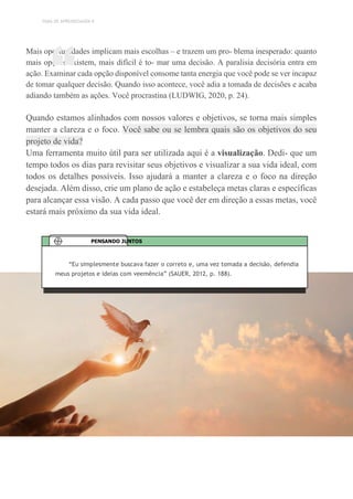 TEMA DE APRENDIZAGEM 9
Mais oportunidades implicam mais escolhas – e trazem um pro- blema inesperado: quanto
mais opções existem, mais difícil é to- mar uma decisão. A paralisia decisória entra em
ação. Examinar cada opção disponível consome tanta energia que você pode se ver incapaz
de tomar qualquer decisão. Quando isso acontece, você adia a tomada de decisões e acaba
adiando também as ações. Você procrastina (LUDWIG, 2020, p. 24).
Quando estamos alinhados com nossos valores e objetivos, se torna mais simples
manter a clareza e o foco. Você sabe ou se lembra quais são os objetivos do seu
projeto de vida?
Uma ferramenta muito útil para ser utilizada aqui é a visualização. Dedi- que um
tempo todos os dias para revisitar seus objetivos e visualizar a sua vida ideal, com
todos os detalhes possíveis. Isso ajudará a manter a clareza e o foco na direção
desejada. Além disso, crie um plano de ação e estabeleça metas claras e específicas
para alcançar essa visão. A cada passo que você der em direção a essas metas, você
estará mais próximo da sua vida ideal.
“
“Eu simplesmente buscava fazer o correto e, uma vez tomada a decisão, defendia
meus projetos e ideias com veemência” (SAUER, 2012, p. 188).
PENSANDO JUNTOS
 