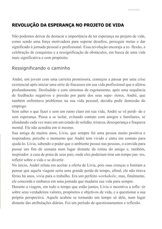 UNICESUMAR
REVOLUÇÃO DA ESPERANÇA NO PROJETO DE VIDA
Não podemos deixar de destacar a importância de ter esperança no projeto de vida,
como sendo uma força motivadora para superar desafios, perseguir metas e dar
significado à jornada pessoal e profissional. Essa revolução encoraja a re- flexão, a
celebração de conquistas e a ressignificação de obstáculos, em busca de uma vida
mais significativa e com propósito.
Ressignifıcando o caminho
André, um jovem com uma carreira promissora, começou a passar por uma crise
existencial após iniciar uma série de fracassos em sua vida profissional que o afetou
profundamente. Desiludido e com sintomas de esgotamento, após uma sequência
de feedbacks negativos e pressão por parte dos seus supe- riores, André, que
também enfrentava problemas na sua vida pessoal, decidiu pedir demissão do
emprego.
Sem saber o que fazer e sem um rumo claro em sua vida, André se vê perdi- do e
sem esperança. Passa a se isolar, evitando contato com amigos e familiares, se
afundando cada vez mais em um estado de solidão, tristeza, desesperança e fraqueza
mental. Ele não acredita em si mesmo.
Sua amiga de muitos anos, Lívia, que sempre foi uma pessoa muito positiva e
inspiradora, percebe o momento que André tem vivido e entra em contato para
ajudá-lo. Lívia, sabendo o poder que o ambiente possui nas pessoas, o convida para
passar um fim de semana num lugar distante da rotina do amigo e, também,
inspirador: a casa de praia de seus pais, onde eles poderiam tirar um tempo jun- tos,
refletir sobre a vida e se divertir.
No início, André reluta em aceitar a oferta de Lívia, pois suas crenças o limitam a
pensar que aquela viagem seria uma grande perda de tempo, afinal, ele não tirava
férias há anos, vivia para o trabalho. Era um perfeito workaholic, mas, finalmente,
ele concorda e embarca em uma jornada que mudaria sua vida para sempre.
Durante a viagem, em todo o tempo que estão juntos, Lívia o incentiva a refle- tir
sobre seus verdadeiros valores, propósitos e objetivos de vida, e a questionar a sua
própria perspectiva. Aquele acabou se tornando um tempo só dele, num lugar
distante das atribulações diárias. Foi um período de questionamentos e reflexão.
 