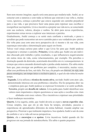 TEMA DE APRENDIZAGEM 9
1
5
Sem nem mesmo imaginar, aquela seria uma pausa que mudaria tudo. André, ao se
conectar com a natureza e com todas as belezas que estavam à sua volta e, muitas
vezes, ignorava, começa a perceber que estava seguindo um caminho prejudicial
para a sua vida, e que precisava fazer uma pausa para repensar suas escolhas e
ressignificar sua trajetória. Lívia o incentiva a projetar sua vida nova, se conectando
com sua essência, valores, desejos e sonhos. Se abrir para novas experiências,
experimentar coisas novas e explorar seus interesses e paixões.
Gradualmente, André começa a se sentir mais confiante e motivado, e passa a
acreditar que pode reencontrar um novo caminho para o seu verdadeiro pro- pósito.
Ele volta para casa com uma nova perspectiva de si mesmo e de sua vida, com
esperanças renovadas e determinação para seguir em frente.
Talvez você esteja curioso para saber o que Lívia fez para que André pudesse
reorganizar e retomar o caminho. Primeiro, Lívia sabia que André era um indiví-
duo obcecado pelo trabalho e pelos resultados, o que influenciava negativamente
em outras áreas da vida, como relacionamentos, por exemplo. Ela percebeu a
frustração quando da demissão, acarretando descrédito em si e consequentemen- te
crenças que estava causando desmotivação e perdas ainda maiores. Ela sabia muito
bem que, para enxergar um problema por completo, é necessário, muitas vezes,
olhar esse problema de fora, sair dele. Por isso, ela propôs um timeout, ou seja, uma
pausa estratégica, um tempo único e exclusivo para si, o qual ele não tinha há muito
tempo.
Segundo, Lívia utilizou a técnica da escuta ativa, ouvindo André com aten- ção,
demonstrando interesse em seus problemas e desafios. Ela fez perguntas aber- tas
e empáticas para que André pudesse se expressar livremente e se sentir acolhido.
Terceiro, propôs um desafio de valores. Lívia pediu para André identificar seus
valores mais importantes e depois questionou se suas ações e escolhas esta- riam
alinhadas com esses valores. Ela o incentivou a repensar suas prioridades
e fazer mudanças necessárias.
Quarto, Lívia sugeriu, então, que André deveria se expor a novas experiên- cias.
Coisas simples, mas que ele já não fazia há tempos, atividades, passeios e
experiências de aprendizados diferentes da rotina habitual, visando ampliar sua
perspectiva. Priorizar o que realmente importava. Isso ajudaria André a sair da zona
de conforto e ver a vida sob novas perspectivas.
Quinto, ela o encorajou e o apoiou. Lívia incentivou André quando ele fez
progresso em sua jornada de autodescoberta. Ela sabia o quanto pequenos
 