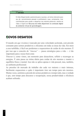 TEMA DE APRENDIZAGEM 9
1
5
EM FOCO
O vídeo Despertando o potencial para o sucesso, um tema relevante para
seu de- senvolvimento pessoal e profissional e que, certamente, traz
contribuições para ajudar a despertar seu máximo potencial. Assista ao
vídeo e inspire-se! Recursos de mídia disponíveis no conteúdo digital
do ambiente virtual de aprendizagem.
NOVOS DESAFIOS
O mundo em que vivemos é marcado por uma velocidade acelerada, com pressão
constante para sermos produtivos e eficientes em todas as áreas da vida. Em meio
a esse turbilhão, é fácil nos perdermos e esquecermos de cuidar de nós mesmos. É
por isso que o conceito de “timeout” — pausa estratégica para a vida — é tão
importante para o nosso bem-estar.
Timeout é, como vimos, um momento para desacelerar, refletir e recarregar as
energias. É uma pausa na rotina diária para cuidar de nós mesmos e manter o
equilíbrio físico e mental. Isso não se aplica apenas à vida pessoal, mas, também,
ao ambiente profissional.
As pressões do mercado de trabalho são cada vez maiores e mais intensas,
facilmente esquecemos o quão é importante tirar um tempo para nós mesmos.
Muitas vezes, sentimos a pressão de sermos produtivos o tempo todo, mas a verdade
é que, sem tempo para descanso e recuperação, nossa produtividade e eficiência
acabam sofrendo.
 