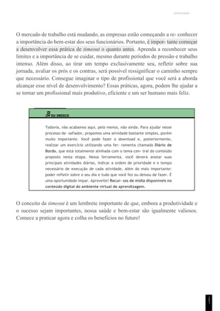 UNICESUMAR
O mercado de trabalho está mudando, as empresas estão começando a re- conhecer
a importância do bem-estar dos seus funcionários. Portanto, é impor- tante começar
a desenvolver essa prática de timeout o quanto antes. Aprenda a reconhecer seus
limites e a importância de se cuidar, mesmo durante períodos de pressão e trabalho
intenso. Além disso, ao tirar um tempo exclusivamente seu, refletir sobre sua
jornada, avaliar os prós e os contras, será possível ressignificar o caminho sempre
que necessário. Consegue imaginar o tipo de profissional que você será a aborda
alcançar esse nível de desenvolvimento? Essas práticas, agora, podem lhe ajudar a
se tornar um profissional mais produtivo, eficiente e um ser humano mais feliz.
EU INDICO
Todavia, não acabamos aqui, pelo menos, não ainda. Para ajudar nesse
processo de- safiador, propomos uma atividade bastante simples, porém
muito importante. Você pode fazer o download e, posteriormente,
realizar um exercício utilizando uma fer- ramenta chamada Diário de
Bordo, que está totalmente alinhada com o tema cen- tral do conteúdo
proposto nesta etapa. Nessa ferramenta, você deverá anotar suas
principais atividades diárias, indicar a ordem de prioridade e o tempo
necessário de execução de cada atividade, além do mais importante:
poder refletir sobre o seu dia e tudo que você fez ou deixou de fazer. É
uma oportunidade ímpar. Aproveite! Recur- sos de mídia disponíveis no
conteúdo digital do ambiente virtual de aprendizagem.
O conceito de timeout é um lembrete importante de que, embora a produtividade e
o sucesso sejam importantes, nossa saúde e bem-estar são igualmente valiosos.
Comece a praticar agora e colha os benefícios no futuro!
1
5
1
 