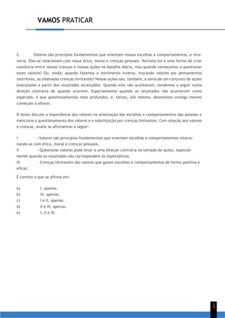 VAMOS PRATICAR
1
5
2. Valores são princípios fundamentais que orientam nossas escolhas e comportamentos, e vice-
versa. Eles se relacionam com nossa ética, moral e crenças pessoais. Revisitá-los é uma forma de criar
coerência entre nossas crenças e nossas ações na batalha diária, mas quando começamos a questionar
esses valores? Ou, ainda, quando fazemos o movimento inverso, trocando valores por pensamentos
restritivos, as chamadas crenças limitantes? Nossas ações são, também, a soma de um conjunto de ações
executadas a partir dos resultados alcançados. Quando eles não acontecem, tendemos a seguir numa
direção contrária de quando ocorrem. Especialmente quando os resultados não acontecem como
esperado, é que questionamentos mais profundos, e, talvez, até mesmo, desonestos consigo mesmo
começam a aflorar.
O texto discute a importância dos valores na orientação das escolhas e comportamentos das pessoas e
menciona o questionamento dos valores e a substituição por crenças limitantes. Com relação aos valores
e crenças, avalie as afirmativas a seguir:
I - Valores são princípios fundamentais que orientam escolhas e comportamentos relacio-
nando-se com ética, moral e crenças pessoais.
II - Questionar valores pode levar a uma direção contrária na tomada de ações, especial-
mente quando os resultados não correspondem às expectativas.
III - Crenças limitantes são valores que guiam escolhas e comportamentos de forma positiva e
eficaz.
É correto o que se afirma em:
a) I, apenas.
b) III, apenas.
c) I e II, apenas.
d) II e III, apenas.
e) I, II e III.
 