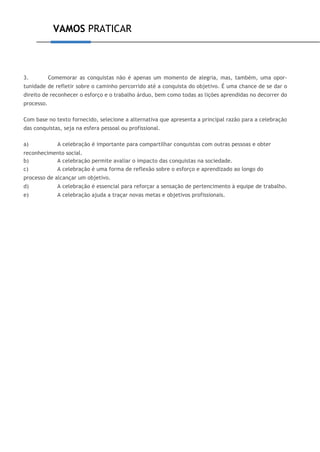 VAMOS PRATICAR
3. Comemorar as conquistas não é apenas um momento de alegria, mas, também, uma opor-
tunidade de refletir sobre o caminho percorrido até a conquista do objetivo. É uma chance de se dar o
direito de reconhecer o esforço e o trabalho árduo, bem como todas as lições aprendidas no decorrer do
processo.
Com base no texto fornecido, selecione a alternativa que apresenta a principal razão para a celebração
das conquistas, seja na esfera pessoal ou profissional.
a) A celebração é importante para compartilhar conquistas com outras pessoas e obter
reconhecimento social.
b) A celebração permite avaliar o impacto das conquistas na sociedade.
c) A celebração é uma forma de reflexão sobre o esforço e aprendizado ao longo do
processo de alcançar um objetivo.
d) A celebração é essencial para reforçar a sensação de pertencimento à equipe de trabalho.
e) A celebração ajuda a traçar novas metas e objetivos profissionais.
 