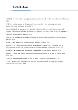 REFERÊNCIAS
CARNEGIE, D. Como evitar preocupações e começar a viver. 37. ed. São Paulo: Companhia Nacional,
2003.
DINIZ, J. O código secreto da riqueza: as 12 chaves que lhe trarão sucesso, prosperidade e
riqueza financeira. São Paulo: Gente, 2021.
HILL. N. As 16 leis do sucesso: o livro que mais influenciou líderes e empreendedores em todo
o mundo. Comentado e adaptado por Jacob Petry. Barueri: Faro, 2017. HUNTER, J. C. O monge e o
executivo. Rio de Janeiro: Sextante, 2013.
LUDWIG, P. O fim da procrastinação: como parar de adiar o que precisa ser feito. Rio de Janeiro:
Sextante, 2020.
MARÇAL, P. Antimedo: ative a invencibilidade. Barueri: Camelot, 2021.
MARQUES, J. R. Crenças e valores pessoais. IBC Coaching, Goiânia, c2023. Disponível em: ht-
tps://www.ibccoaching.com.br/portal/crencas-e-valores-pessoais/. Acesso em: 20 out. 2023.
NAVARRO, J. As 5 habilidades das pessoas excepcionais. Rio de Janeiro: Sextante, 2022.
ROBBINS, T. Poder sem limites: a nova ciência do sucesso pessoal. 46. ed. Rio de Janeiro: Best
Seller, 2022.
SAUER, W. O homem Volkswagen: 50 anos de Brasil. São Paulo: Geração Editorial, 2012.
TRACY, B. Metas: como conquistar tudo que você deseja mais rápido do que jamais imaginou.
Rio de Janeiro: Best Seller, 2005.
 